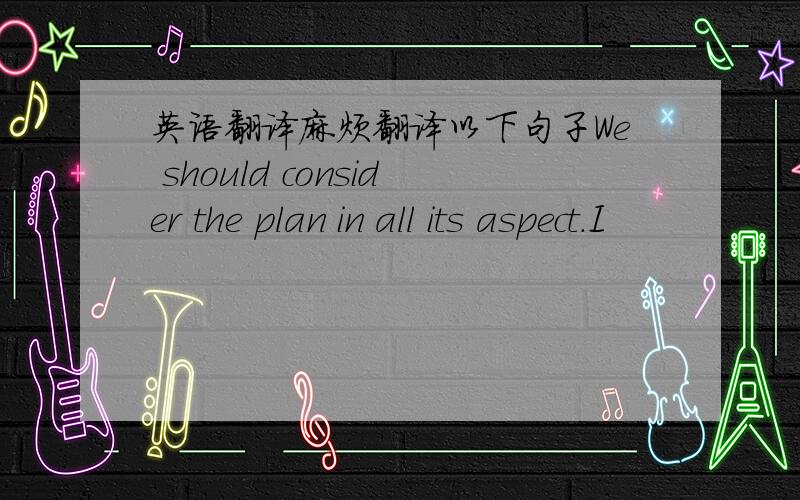 英语翻译麻烦翻译以下句子We should consider the plan in all its aspect.I