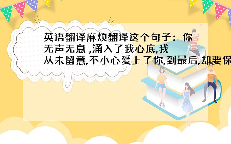 英语翻译麻烦翻译这个句子：你无声无息 ,涌入了我心底,我从未留意,不小心爱上了你,到最后,却要保持距离