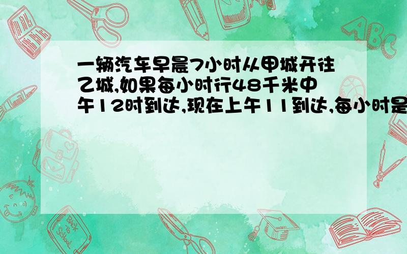 一辆汽车早晨7小时从甲城开往乙城,如果每小时行48千米中午12时到达,现在上午11到达,每小时是多少?