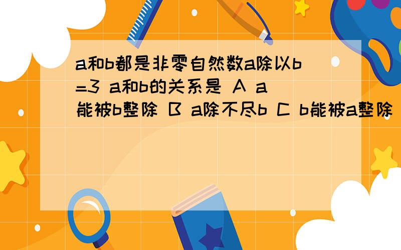 a和b都是非零自然数a除以b=3 a和b的关系是 A a能被b整除 B a除不尽b C b能被a整除