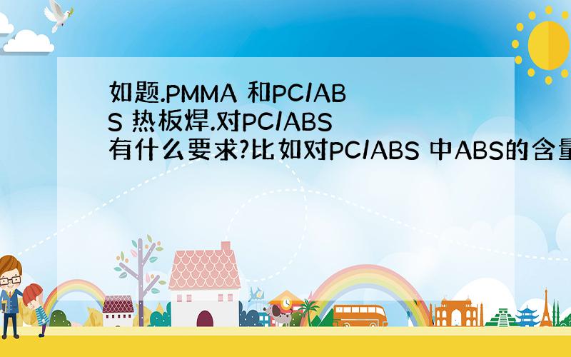 如题.PMMA 和PC/ABS 热板焊.对PC/ABS 有什么要求?比如对PC/ABS 中ABS的含量有什么要求?