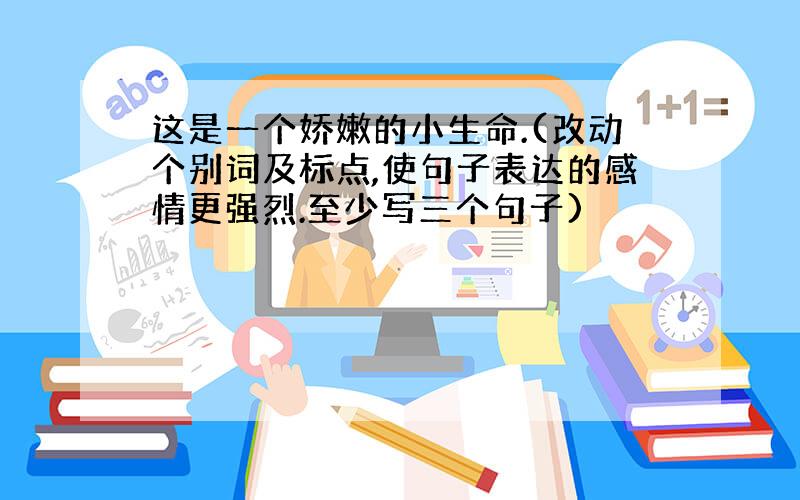 这是一个娇嫩的小生命.(改动个别词及标点,使句子表达的感情更强烈.至少写三个句子)