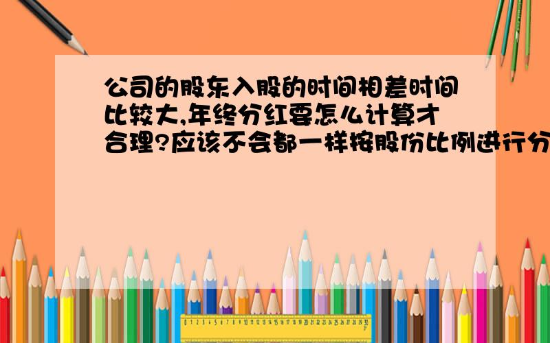 公司的股东入股的时间相差时间比较大,年终分红要怎么计算才合理?应该不会都一样按股份比例进行分红吧?