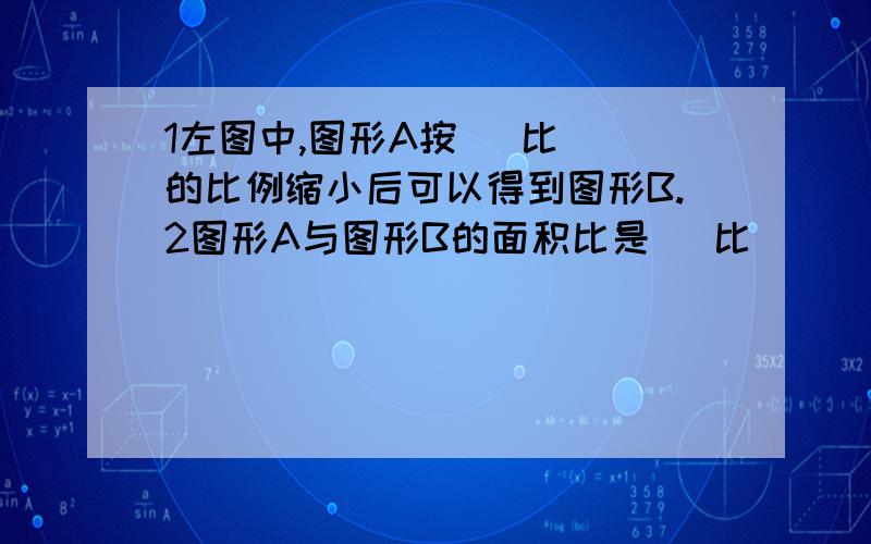 1左图中,图形A按( 比 )的比例缩小后可以得到图形B.2图形A与图形B的面积比是（ 比 )