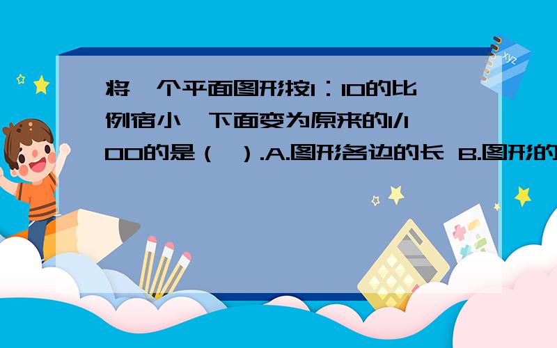 将一个平面图形按1：10的比例宿小,下面变为原来的1/100的是（ ）.A.图形各边的长 B.图形的面积 C.图形的