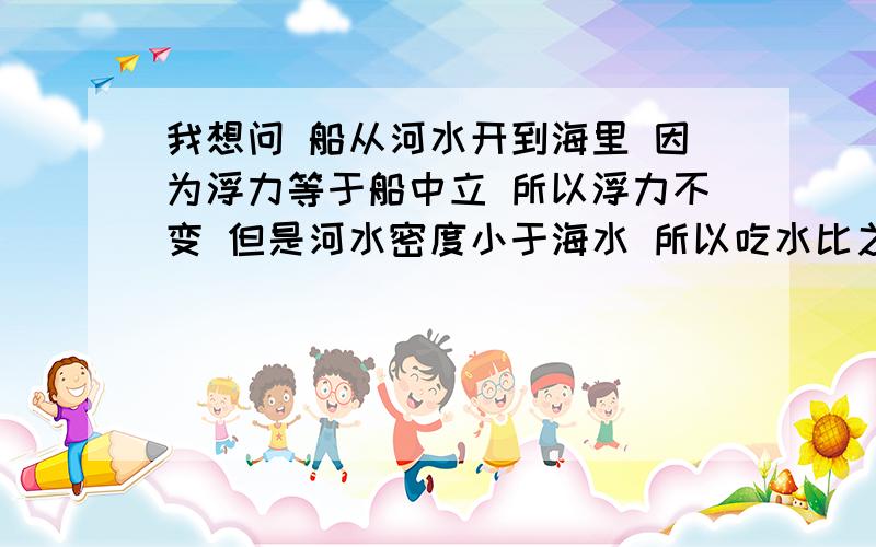 我想问 船从河水开到海里 因为浮力等于船中立 所以浮力不变 但是河水密度小于海水 所以吃水比之前少