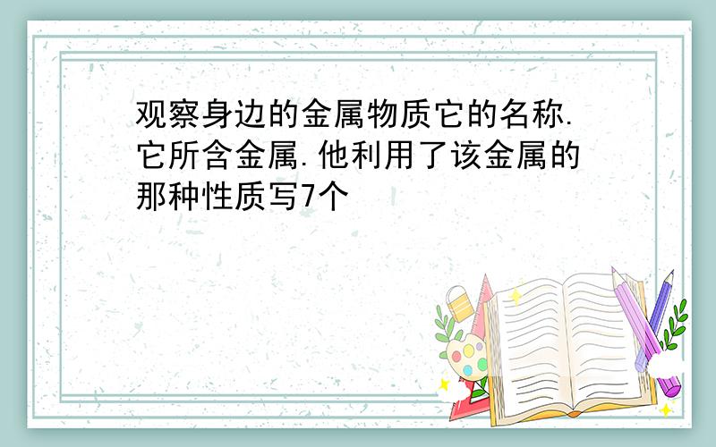 观察身边的金属物质它的名称.它所含金属.他利用了该金属的那种性质写7个