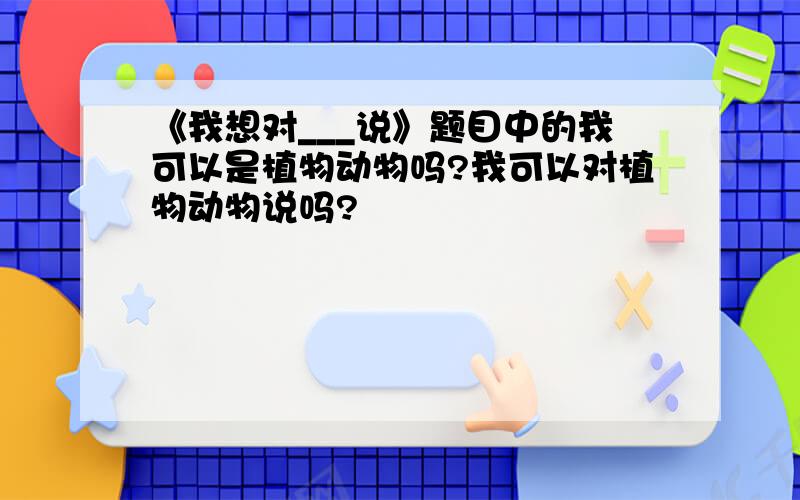 《我想对___说》题目中的我可以是植物动物吗?我可以对植物动物说吗?