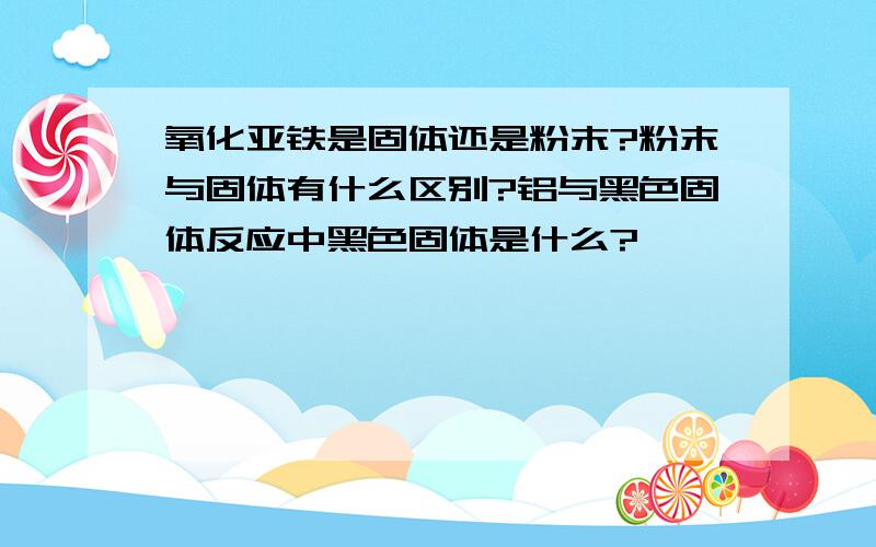 氧化亚铁是固体还是粉末?粉末与固体有什么区别?铝与黑色固体反应中黑色固体是什么?