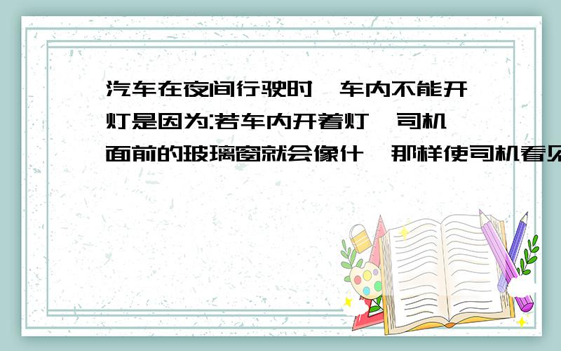 汽车在夜间行驶时,车内不能开灯是因为:若车内开着灯,司机面前的玻璃窗就会像什麽那样使司机看见什么的像.