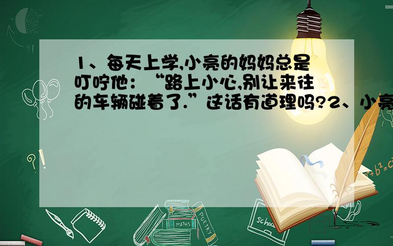 1、每天上学,小亮的妈妈总是叮咛他：“路上小心,别让来往的车辆碰着了.”这话有道理吗?2、小亮学完概率后不敢上街,整天躲