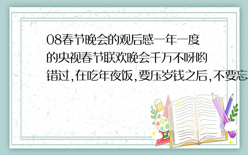 08春节晚会的观后感一年一度的央视春节联欢晚会千万不呀哟错过,在吃年夜饭,要压岁钱之后,不要忘记用你的审美观去评判一下,