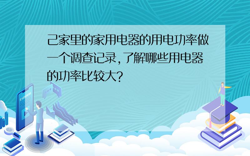 己家里的家用电器的用电功率做一个调查记录,了解哪些用电器的功率比较大?