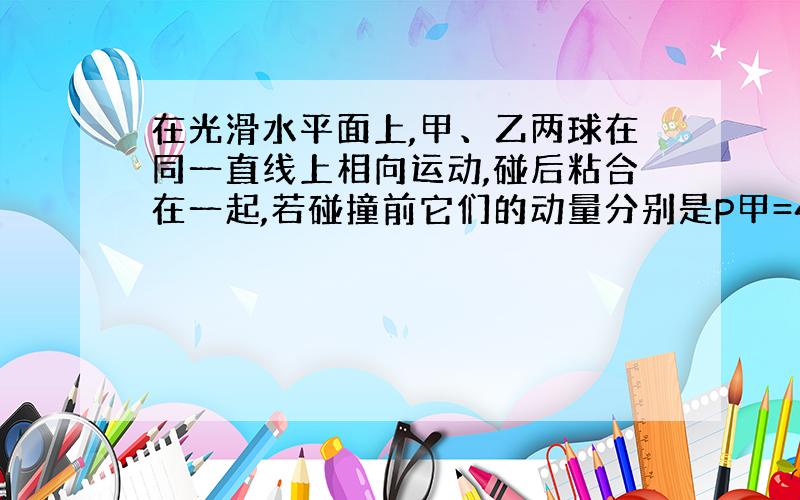 在光滑水平面上,甲、乙两球在同一直线上相向运动,碰后粘合在一起,若碰撞前它们的动量分别是P甲=4kg·m/