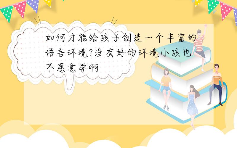 如何才能给孩子创造一个丰富的语言环境?没有好的环境小孩也不愿意学啊