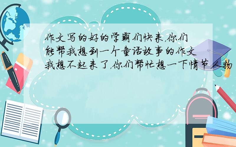 作文写的好的学霸们快来，你们能帮我想到一个童话故事的作文我想不起来了，你们帮忙想一下情节，人物角色，题目。只要这些，帮忙