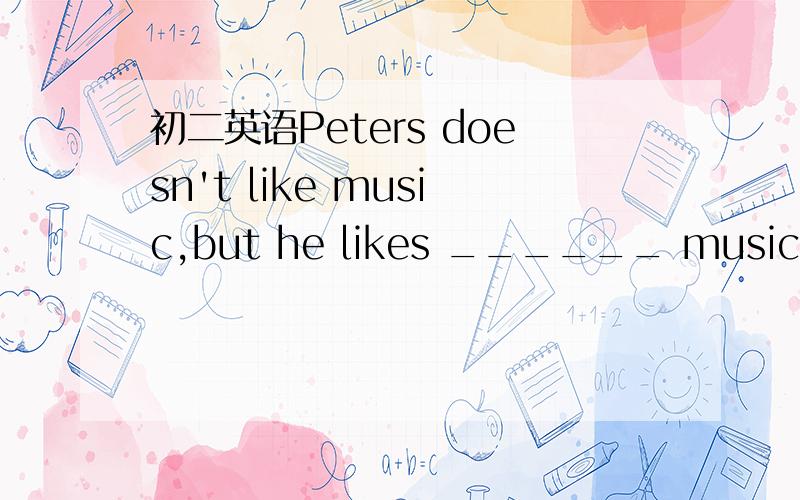 初二英语Peters doesn't like music,but he likes ______ music of M