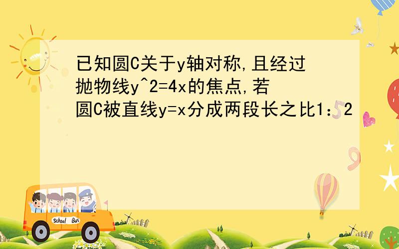 已知圆C关于y轴对称,且经过抛物线y^2=4x的焦点,若圆C被直线y=x分成两段长之比1：2