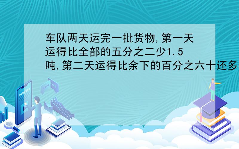 车队两天运完一批货物,第一天运得比全部的五分之二少1.5吨,第二天运得比余下的百分之六十还多4.8吨.