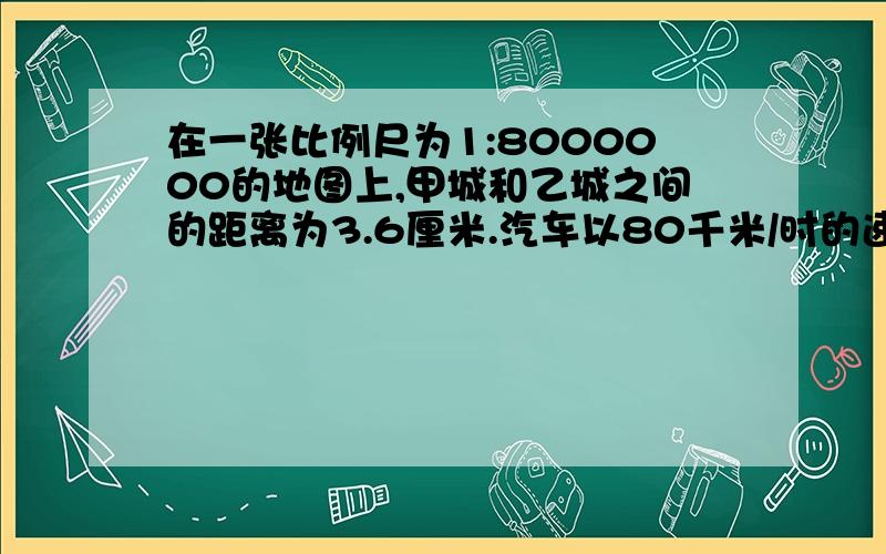 在一张比例尺为1:8000000的地图上,甲城和乙城之间的距离为3.6厘米.汽车以80千米/时的速度从甲城开往乙城