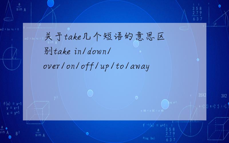 关于take几个短语的意思区别take in/down/over/on/off/up/to/away