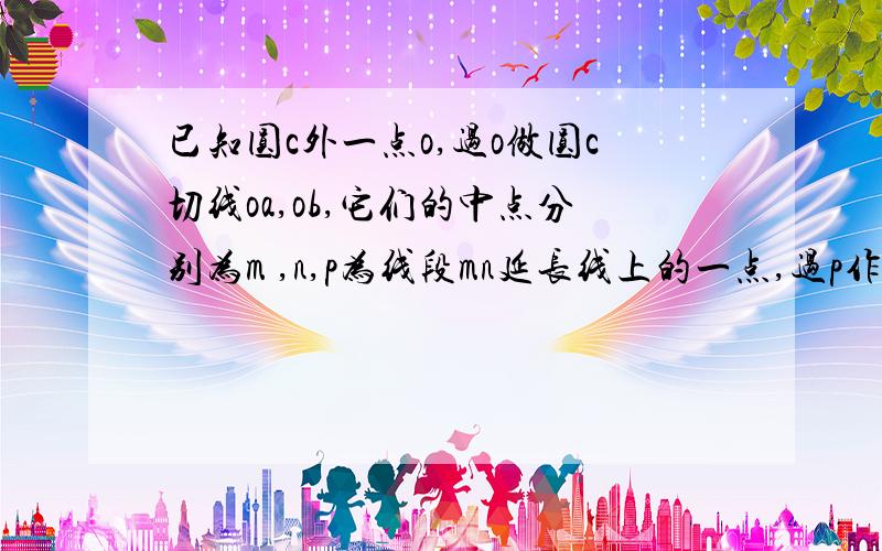 已知圆c外一点o,过o做圆c切线oa,ob,它们的中点分别为m ,n,p为线段mn延长线上的一点,过p作圆c切线,