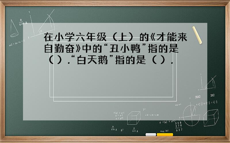 在小学六年级（上）的《才能来自勤奋》中的“丑小鸭”指的是（ ）.“白天鹅”指的是（ ）.