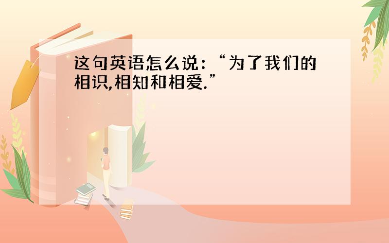 这句英语怎么说：“为了我们的相识,相知和相爱.”