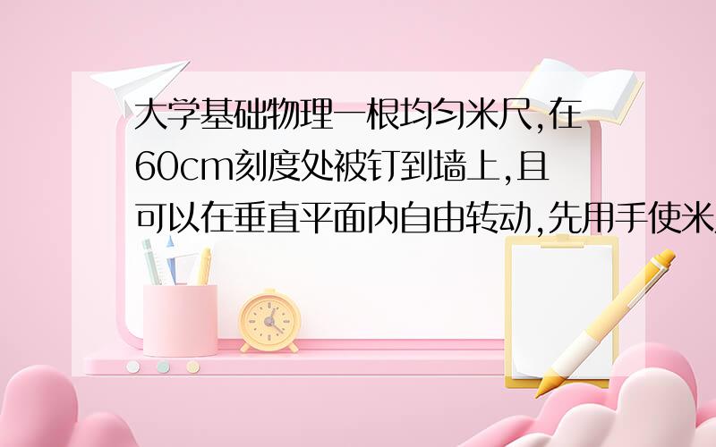 大学基础物理一根均匀米尺,在60cm刻度处被钉到墙上,且可以在垂直平面内自由转动,先用手使米尺保持水平,然后释放.求刚释