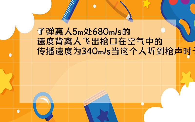 子弹离人5m处680m/s的速度背离人飞出枪口在空气中的传播速度为340m/s当这个人听到枪声时子弹已前进了多远?