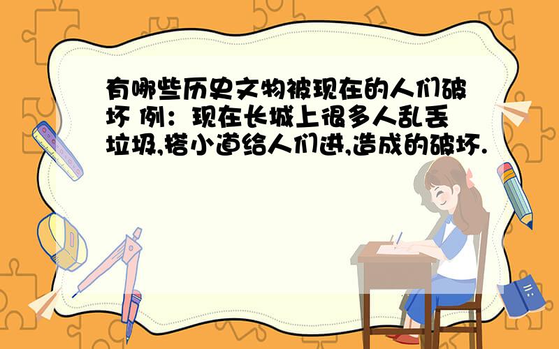 有哪些历史文物被现在的人们破坏 例：现在长城上很多人乱丢垃圾,搭小道给人们进,造成的破坏.