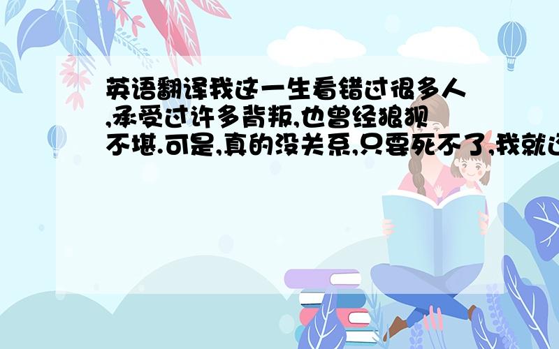 英语翻译我这一生看错过很多人,承受过许多背叛,也曾经狼狈不堪.可是,真的没关系,只要死不了,我就还能站起来.别小看我,我