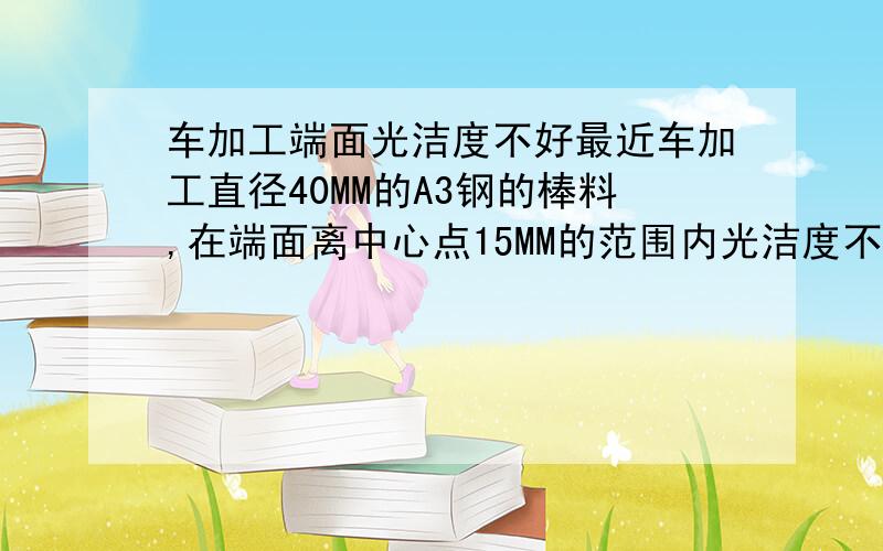 车加工端面光洁度不好最近车加工直径40MM的A3钢的棒料,在端面离中心点15MM的范围内光洁度不是很好,请问有什么好的办