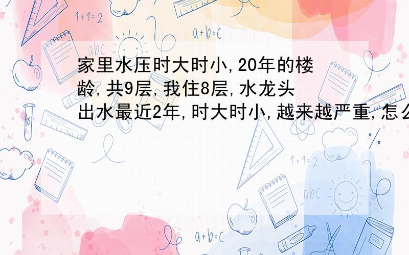 家里水压时大时小,20年的楼龄,共9层,我住8层,水龙头出水最近2年,时大时小,越来越严重,怎么解决好?