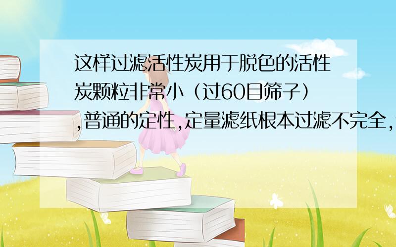 这样过滤活性炭用于脱色的活性炭颗粒非常小（过60目筛子）,普通的定性,定量滤纸根本过滤不完全,什么办法可以将活性炭完全除