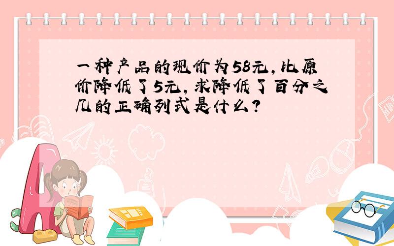 一种产品的现价为58元,比原价降低了5元,求降低了百分之几的正确列式是什么?