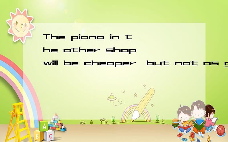 The piano in the other shop will be cheaper,but not as good