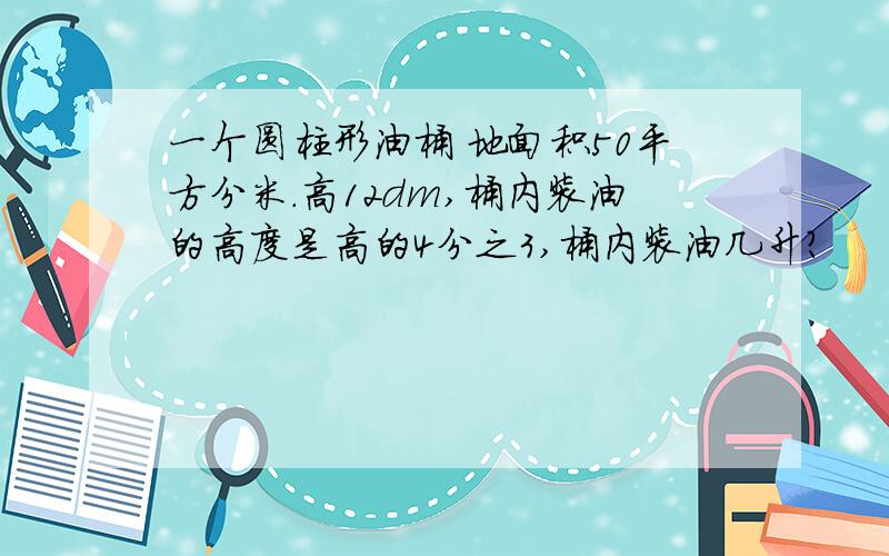 一个圆柱形油桶 地面积50平方分米.高12dm,桶内装油的高度是高的4分之3,桶内装油几升?