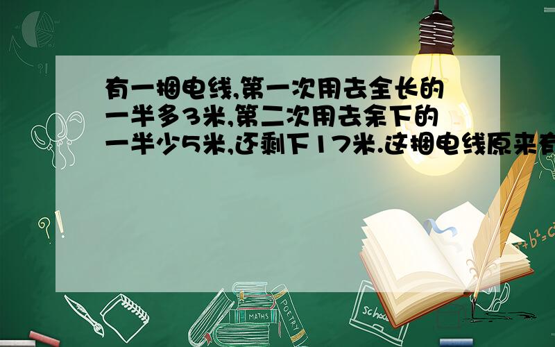 有一捆电线,第一次用去全长的一半多3米,第二次用去余下的一半少5米,还剩下17米.这捆电线原来有多少米