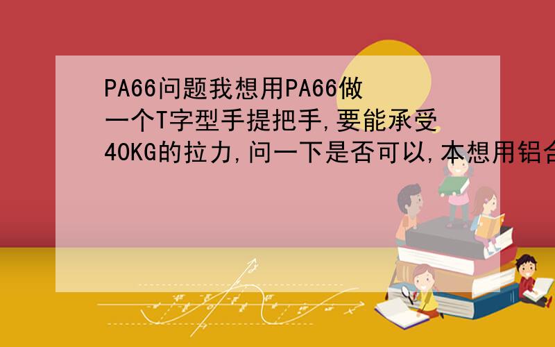 PA66问题我想用PA66做一个T字型手提把手,要能承受40KG的拉力,问一下是否可以,本想用铝合金压铸,但价格太高.有