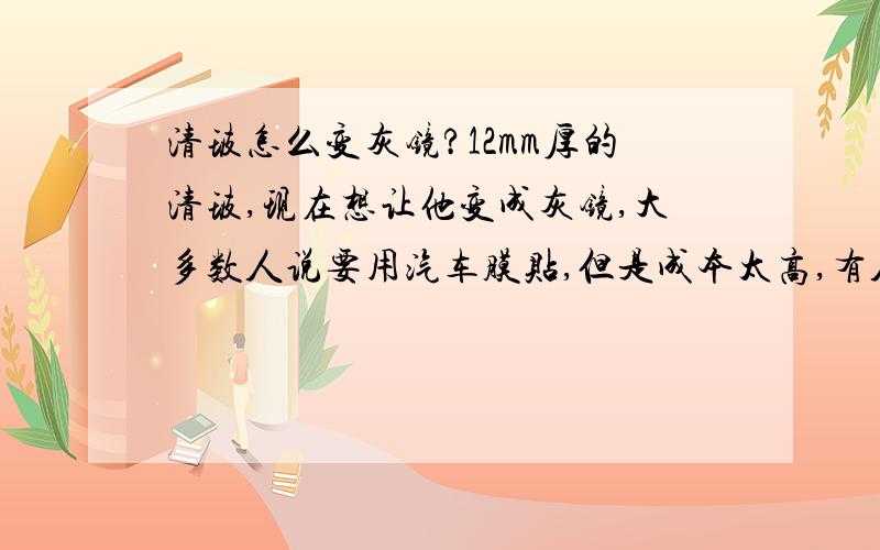 清玻怎么变灰镜?12mm厚的清玻,现在想让他变成灰镜,大多数人说要用汽车膜贴,但是成本太高,有人有更省钱的办法吗?400