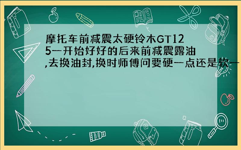 摩托车前减震太硬铃木GT125一开始好好的后来前减震露油,去换油封,换时师傅问要硬一点还是软一点,我说差不多就行,结果现