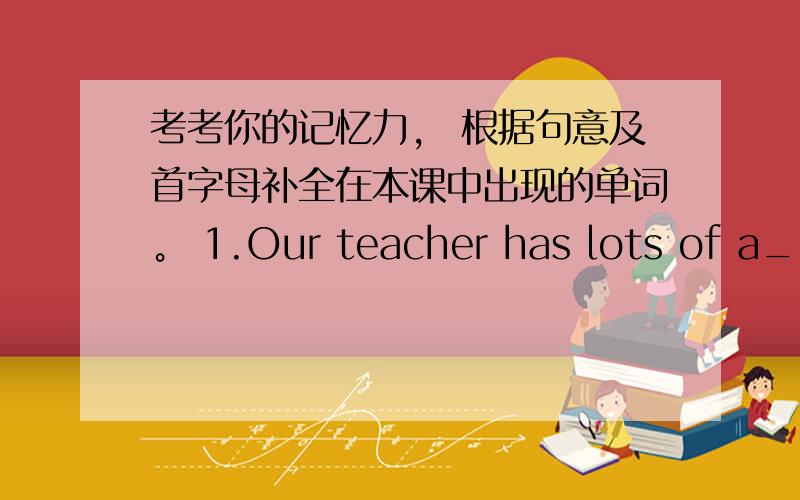 考考你的记忆力， 根据句意及首字母补全在本课中出现的单词。 1.Our teacher has lots of a___