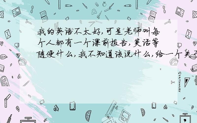 我的英语不太好,可是老师叫每个人都有一个课前报告,笑话等随便什么,我不知道该说什么,给一个关于英语的最好简短易懂服合高一