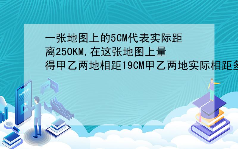 一张地图上的5CM代表实际距离250KM,在这张地图上量得甲乙两地相距19CM甲乙两地实际相距多少KM谢谢了,大