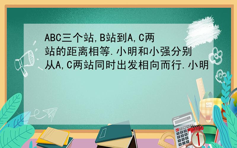 ABC三个站,B站到A,C两站的距离相等.小明和小强分别从A,C两站同时出发相向而行.小明