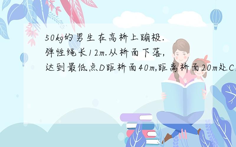 50kg的男生在高桥上蹦极.弹性绳长12m.从桥面下落,达到最低点D距桥面40m,距离桥面20m处C点达最大速度.