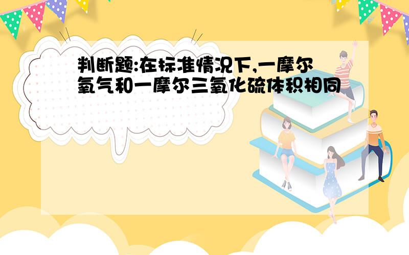 判断题:在标准情况下,一摩尔氧气和一摩尔三氧化硫体积相同