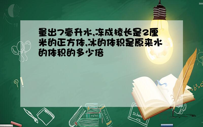 量出7毫升水,冻成棱长是2厘米的正方体,冰的体积是原来水的体积的多少倍