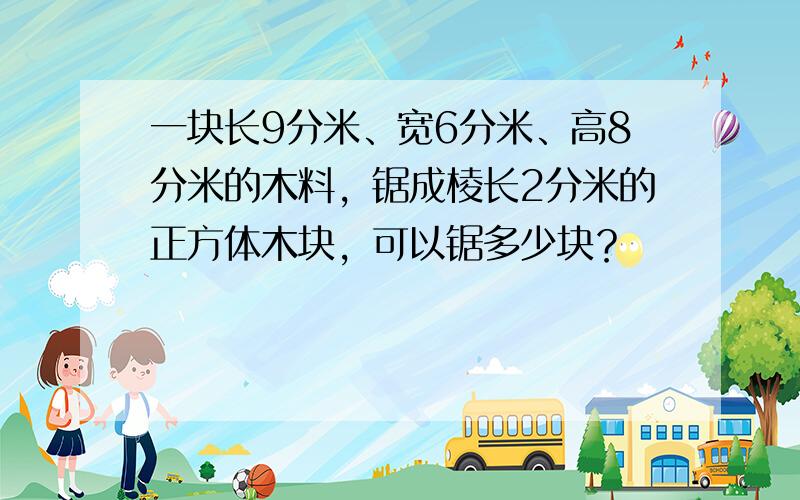 一块长9分米、宽6分米、高8分米的木料，锯成棱长2分米的正方体木块，可以锯多少块？